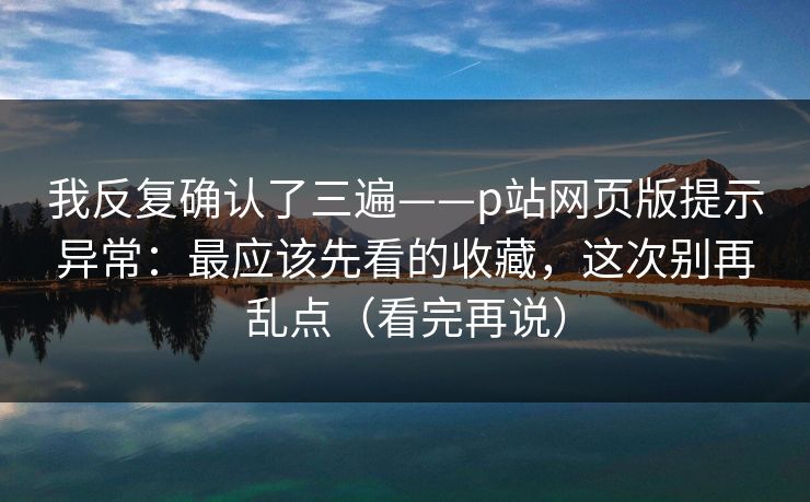 我反复确认了三遍——p站网页版提示异常：最应该先看的收藏，这次别再乱点（看完再说）
